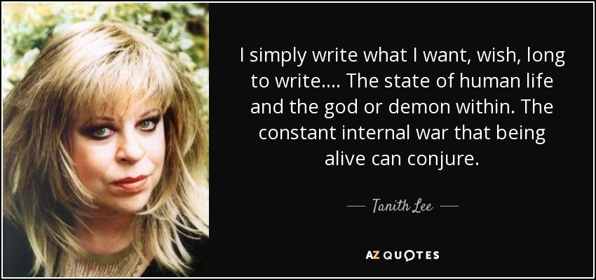 I simply write what I want, wish, long to write.... The state of human life and the god or demon within. The constant internal war that being alive can conjure. - Tanith Lee