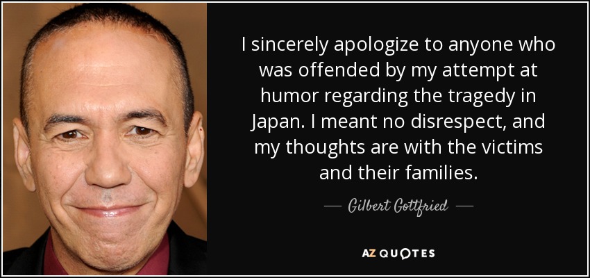 I sincerely apologize to anyone who was offended by my attempt at humor regarding the tragedy in Japan. I meant no disrespect, and my thoughts are with the victims and their families. - Gilbert Gottfried