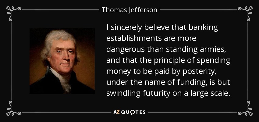 I sincerely believe that banking establishments are more dangerous than standing armies, and that the principle of spending money to be paid by posterity, under the name of funding, is but swindling futurity on a large scale. - Thomas Jefferson