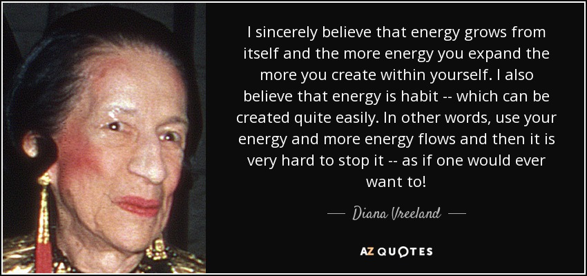 I sincerely believe that energy grows from itself and the more energy you expand the more you create within yourself. I also believe that energy is habit -- which can be created quite easily. In other words, use your energy and more energy flows and then it is very hard to stop it -- as if one would ever want to! - Diana Vreeland