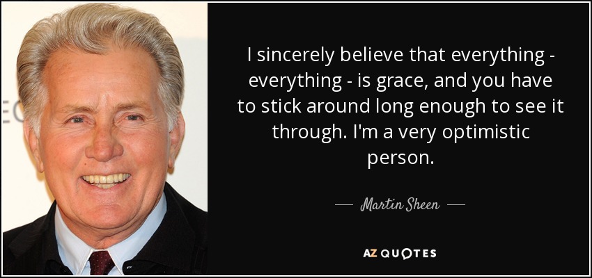 I sincerely believe that everything - everything - is grace, and you have to stick around long enough to see it through. I'm a very optimistic person. - Martin Sheen