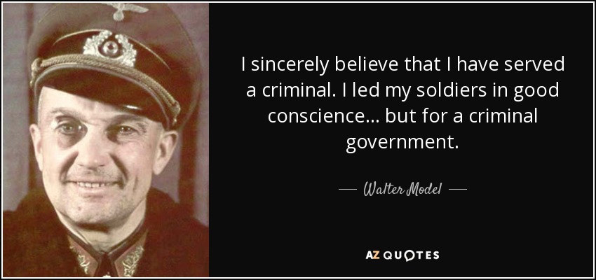 I sincerely believe that I have served a criminal. I led my soldiers in good conscience... but for a criminal government. - Walter Model