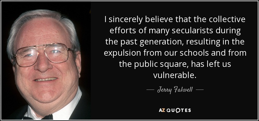 I sincerely believe that the collective efforts of many secularists during the past generation, resulting in the expulsion from our schools and from the public square, has left us vulnerable. - Jerry Falwell