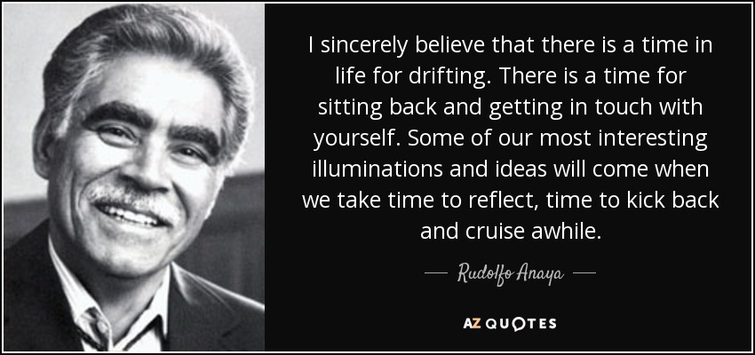 I sincerely believe that there is a time in life for drifting. There is a time for sitting back and getting in touch with yourself. Some of our most interesting illuminations and ideas will come when we take time to reflect, time to kick back and cruise awhile. - Rudolfo Anaya