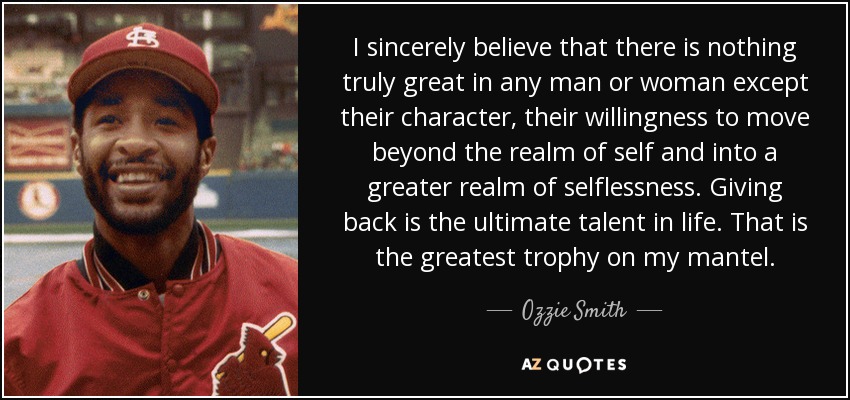 I sincerely believe that there is nothing truly great in any man or woman except their character, their willingness to move beyond the realm of self and into a greater realm of selflessness. Giving back is the ultimate talent in life. That is the greatest trophy on my mantel. - Ozzie Smith