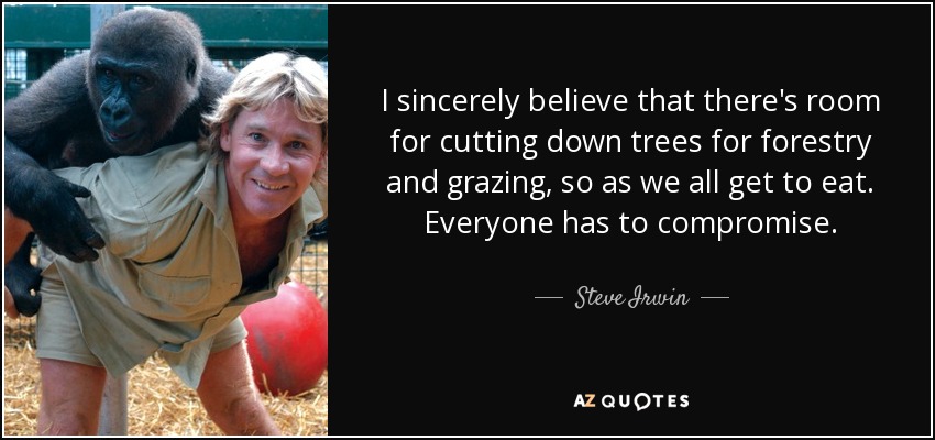 I sincerely believe that there's room for cutting down trees for forestry and grazing, so as we all get to eat. Everyone has to compromise. - Steve Irwin