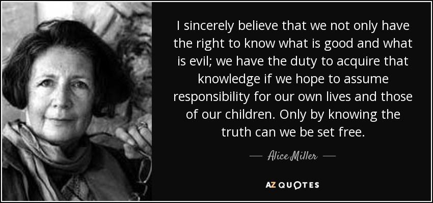 I sincerely believe that we not only have the right to know what is good and what is evil; we have the duty to acquire that knowledge if we hope to assume responsibility for our own lives and those of our children. Only by knowing the truth can we be set free. - Alice Miller