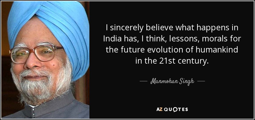 I sincerely believe what happens in India has, I think, lessons, morals for the future evolution of humankind in the 21st century. - Manmohan Singh