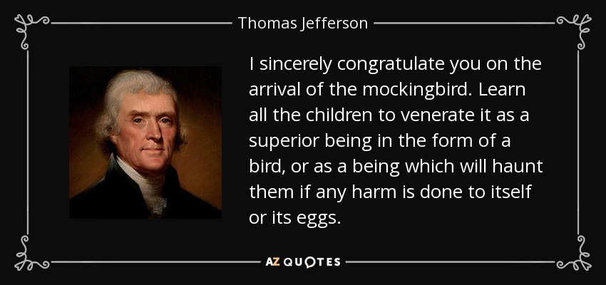 I sincerely congratulate you on the arrival of the mockingbird. Learn all the children to venerate it as a superior being in the form of a bird, or as a being which will haunt them if any harm is done to itself or its eggs. - Thomas Jefferson
