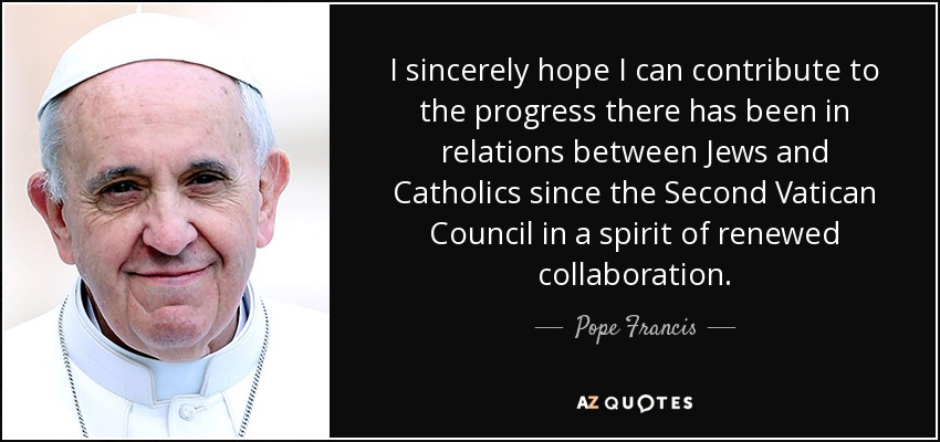 I sincerely hope I can contribute to the progress there has been in relations between Jews and Catholics since the Second Vatican Council in a spirit of renewed collaboration. - Pope Francis