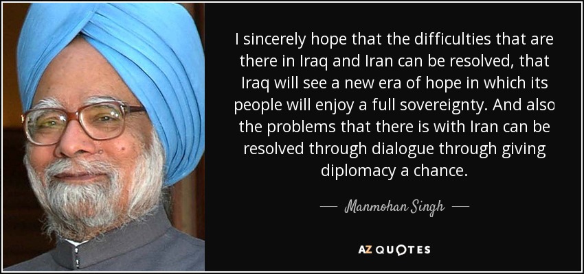I sincerely hope that the difficulties that are there in Iraq and Iran can be resolved, that Iraq will see a new era of hope in which its people will enjoy a full sovereignty. And also the problems that there is with Iran can be resolved through dialogue through giving diplomacy a chance. - Manmohan Singh