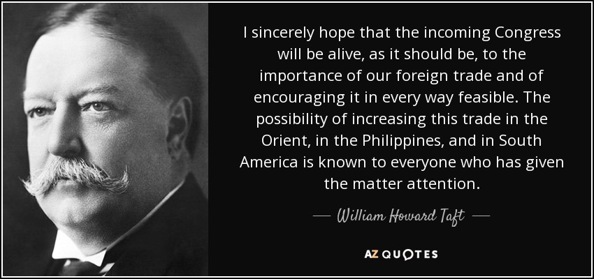 I sincerely hope that the incoming Congress will be alive, as it should be, to the importance of our foreign trade and of encouraging it in every way feasible. The possibility of increasing this trade in the Orient, in the Philippines, and in South America is known to everyone who has given the matter attention. - William Howard Taft