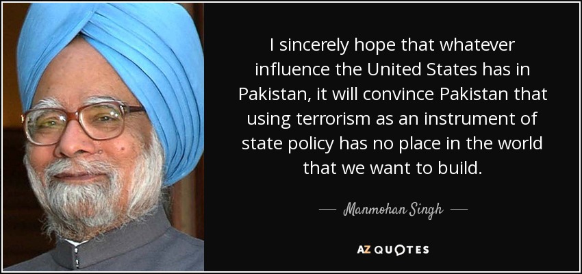 I sincerely hope that whatever influence the United States has in Pakistan, it will convince Pakistan that using terrorism as an instrument of state policy has no place in the world that we want to build. - Manmohan Singh