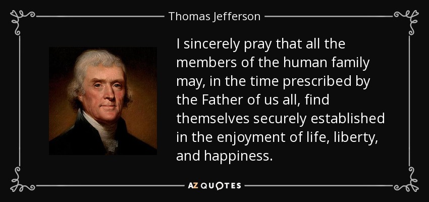 I sincerely pray that all the members of the human family may, in the time prescribed by the Father of us all, find themselves securely established in the enjoyment of life, liberty, and happiness. - Thomas Jefferson