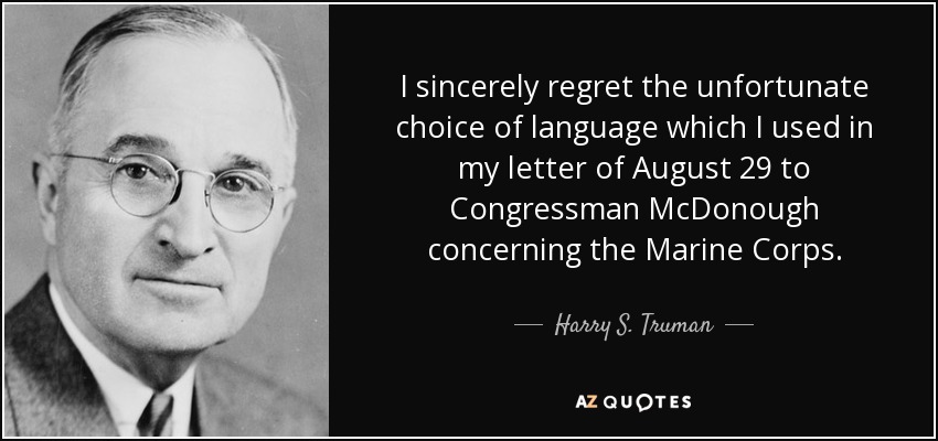 I sincerely regret the unfortunate choice of language which I used in my letter of August 29 to Congressman McDonough concerning the Marine Corps. - Harry S. Truman