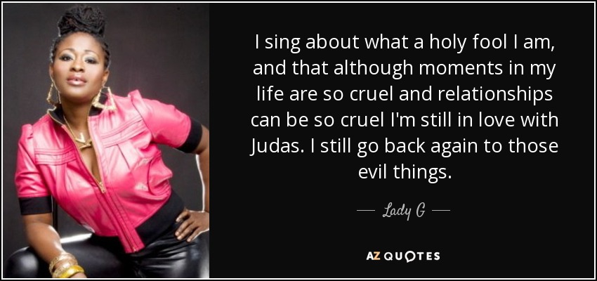 I sing about what a holy fool I am, and that although moments in my life are so cruel and relationships can be so cruel I'm still in love with Judas. I still go back again to those evil things. - Lady G