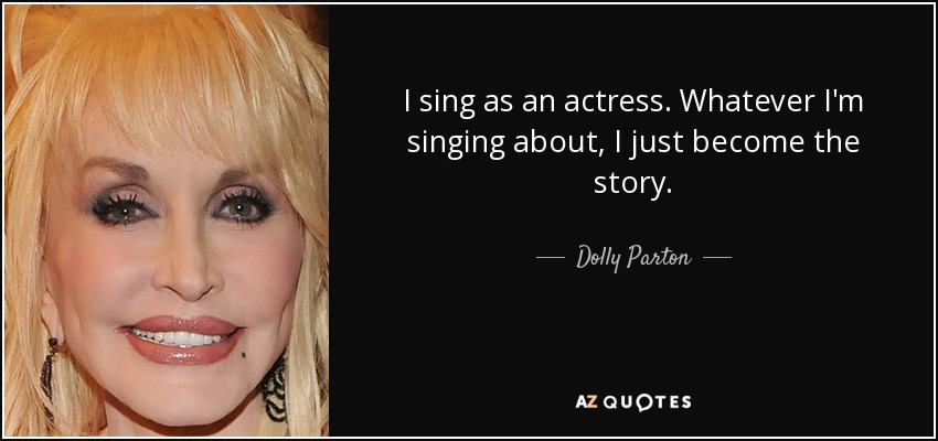 I sing as an actress. Whatever I'm singing about, I just become the story. - Dolly Parton