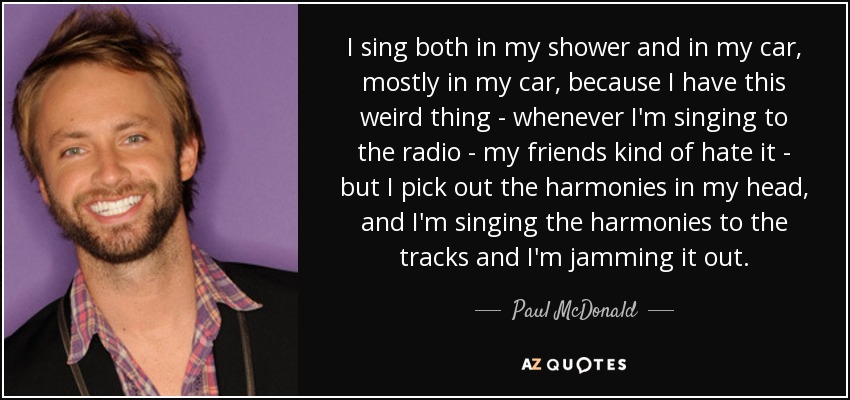 I sing both in my shower and in my car, mostly in my car, because I have this weird thing - whenever I'm singing to the radio - my friends kind of hate it - but I pick out the harmonies in my head, and I'm singing the harmonies to the tracks and I'm jamming it out. - Paul McDonald