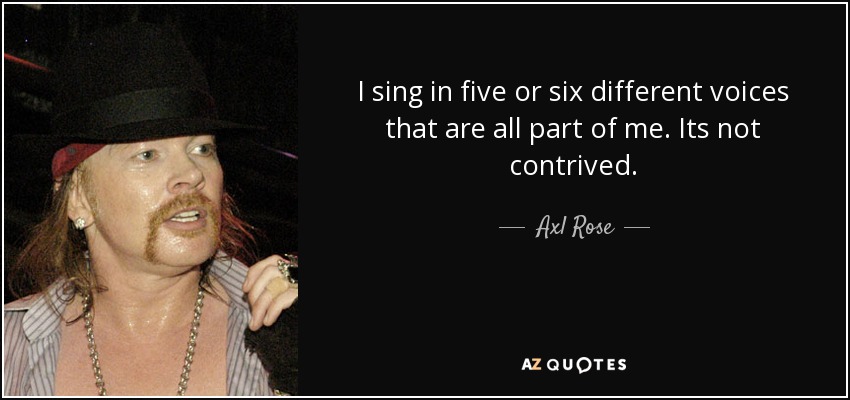 I sing in five or six different voices that are all part of me. Its not contrived. - Axl Rose