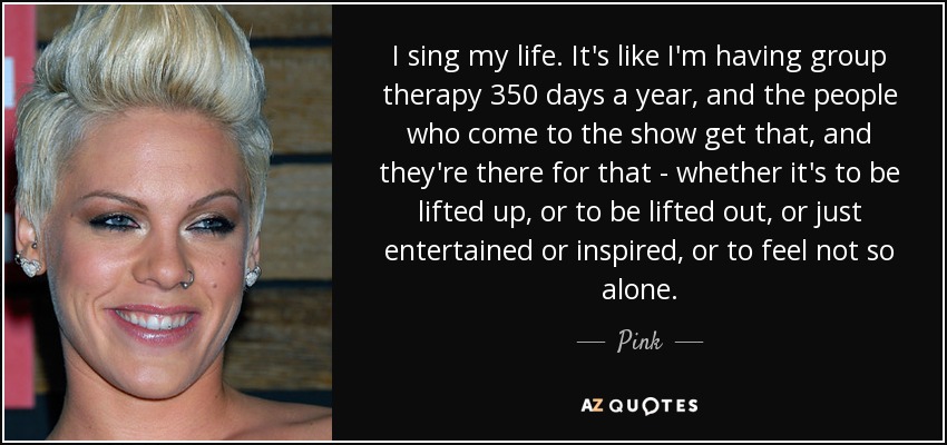 I sing my life. It's like I'm having group therapy 350 days a year, and the people who come to the show get that, and they're there for that - whether it's to be lifted up, or to be lifted out, or just entertained or inspired, or to feel not so alone. - Pink