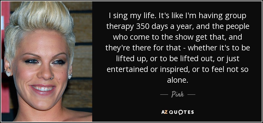 I sing my life. It's like I'm having group therapy 350 days a year, and the people who come to the show get that, and they're there for that - whether it's to be lifted up, or to be lifted out, or just entertained or inspired, or to feel not so alone. - Pink