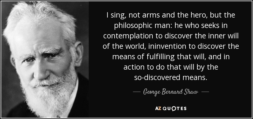 I sing, not arms and the hero, but the philosophic man: he who seeks in contemplation to discover the inner will of the world, ininvention to discover the means of fulfilling that will, and in action to do that will by the so-discovered means. - George Bernard Shaw