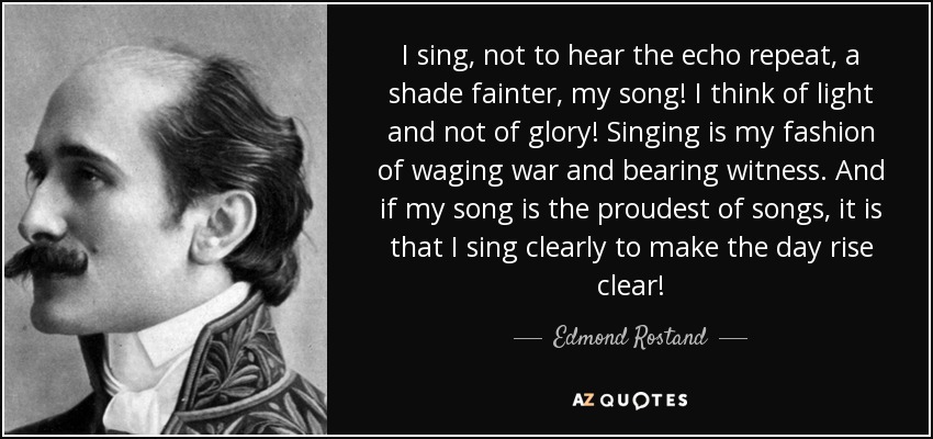 I sing, not to hear the echo repeat, a shade fainter, my song! I think of light and not of glory! Singing is my fashion of waging war and bearing witness. And if my song is the proudest of songs, it is that I sing clearly to make the day rise clear! - Edmond Rostand