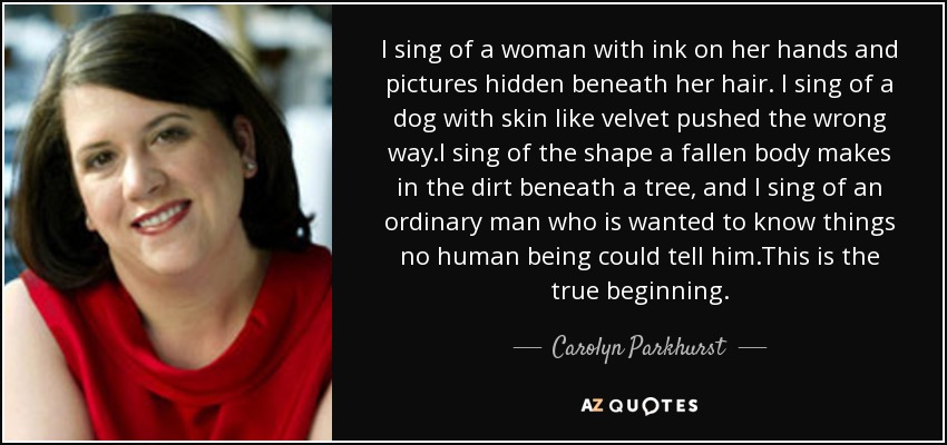 I sing of a woman with ink on her hands and pictures hidden beneath her hair. I sing of a dog with skin like velvet pushed the wrong way.I sing of the shape a fallen body makes in the dirt beneath a tree, and I sing of an ordinary man who is wanted to know things no human being could tell him.This is the true beginning. - Carolyn Parkhurst