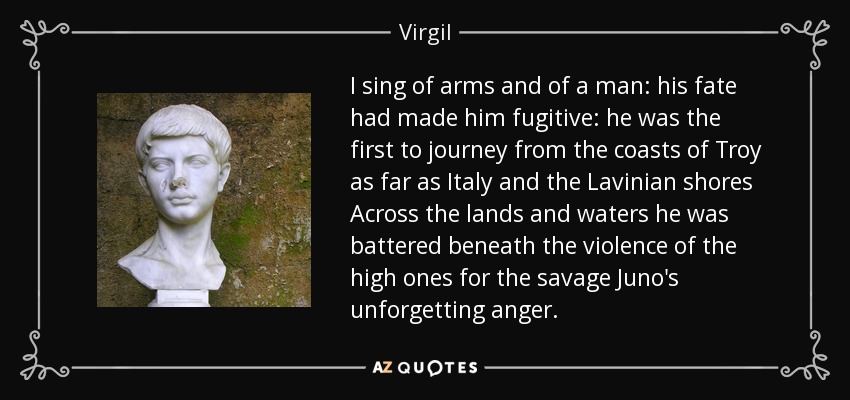 I sing of arms and of a man: his fate had made him fugitive: he was the first to journey from the coasts of Troy as far as Italy and the Lavinian shores Across the lands and waters he was battered beneath the violence of the high ones for the savage Juno's unforgetting anger. - Virgil