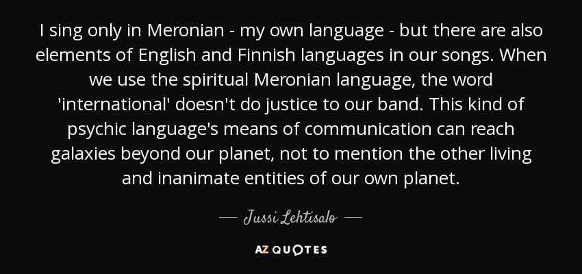 I sing only in Meronian - my own language - but there are also elements of English and Finnish languages in our songs. When we use the spiritual Meronian language, the word 'international' doesn't do justice to our band. This kind of psychic language's means of communication can reach galaxies beyond our planet, not to mention the other living and inanimate entities of our own planet. - Jussi Lehtisalo