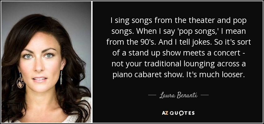 I sing songs from the theater and pop songs. When I say 'pop songs,' I mean from the 90's. And I tell jokes. So it's sort of a stand up show meets a concert - not your traditional lounging across a piano cabaret show. It's much looser. - Laura Benanti