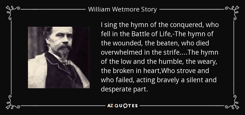 I sing the hymn of the conquered, who fell in the Battle of Life,-The hymn of the wounded, the beaten, who died overwhelmed in the strife....The hymn of the low and the humble, the weary, the broken in heart,Who strove and who failed, acting bravely a silent and desperate part. - William Wetmore Story