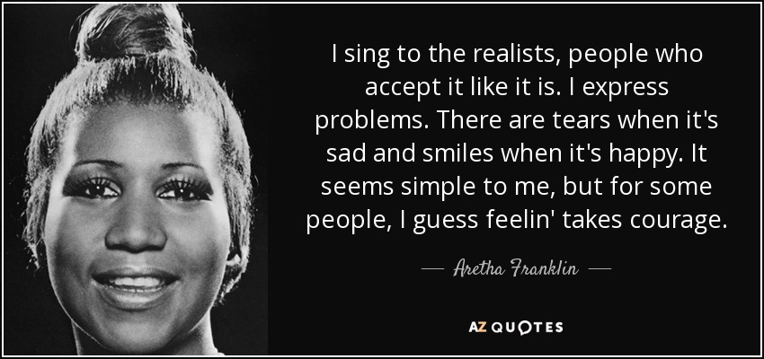 I sing to the realists, people who accept it like it is. I express problems. There are tears when it's sad and smiles when it's happy. It seems simple to me, but for some people, I guess feelin' takes courage. - Aretha Franklin