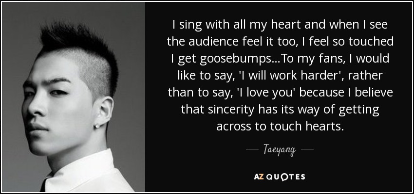 I sing with all my heart and when I see the audience feel it too, I feel so touched I get goosebumps…To my fans, I would like to say, 'I will work harder', rather than to say, 'I love you' because I believe that sincerity has its way of getting across to touch hearts. - Taeyang