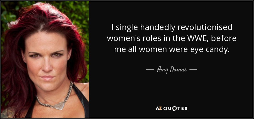 I single handedly revolutionised women's roles in the WWE, before me all women were eye candy. - Amy Dumas