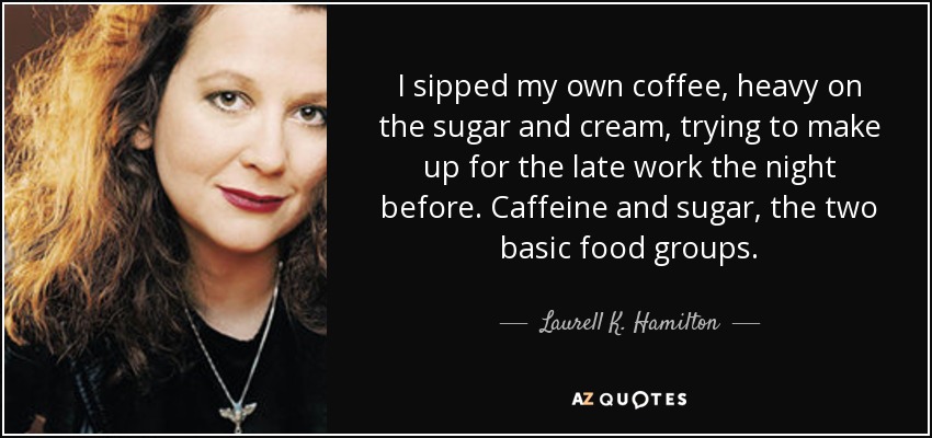 I sipped my own coffee, heavy on the sugar and cream, trying to make up for the late work the night before. Caffeine and sugar, the two basic food groups. - Laurell K. Hamilton