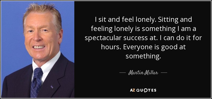 I sit and feel lonely. Sitting and feeling lonely is something I am a spectacular success at. I can do it for hours. Everyone is good at something. - Martin Millar