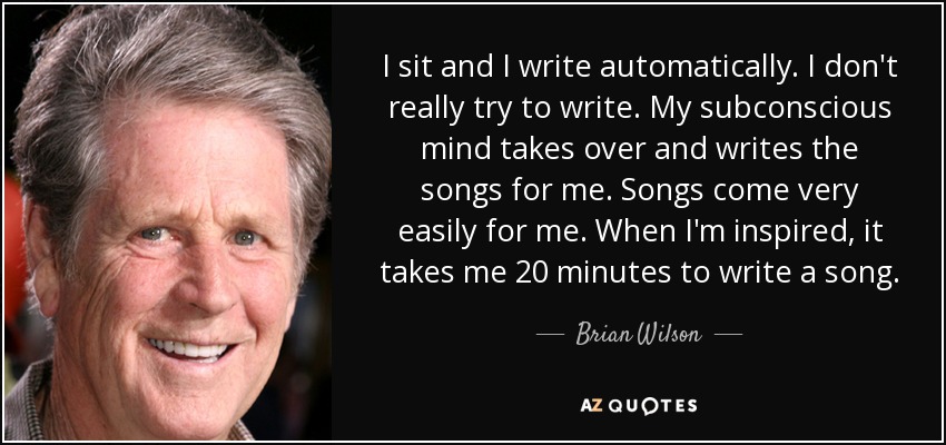 I sit and I write automatically. I don't really try to write. My subconscious mind takes over and writes the songs for me. Songs come very easily for me. When I'm inspired, it takes me 20 minutes to write a song. - Brian Wilson
