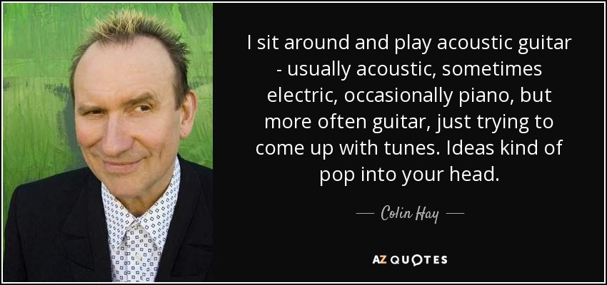 I sit around and play acoustic guitar - usually acoustic, sometimes electric, occasionally piano, but more often guitar, just trying to come up with tunes. Ideas kind of pop into your head. - Colin Hay