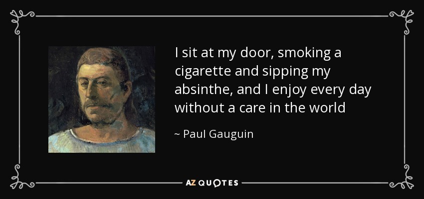 I sit at my door, smoking a cigarette and sipping my absinthe, and I enjoy every day without a care in the world - Paul Gauguin