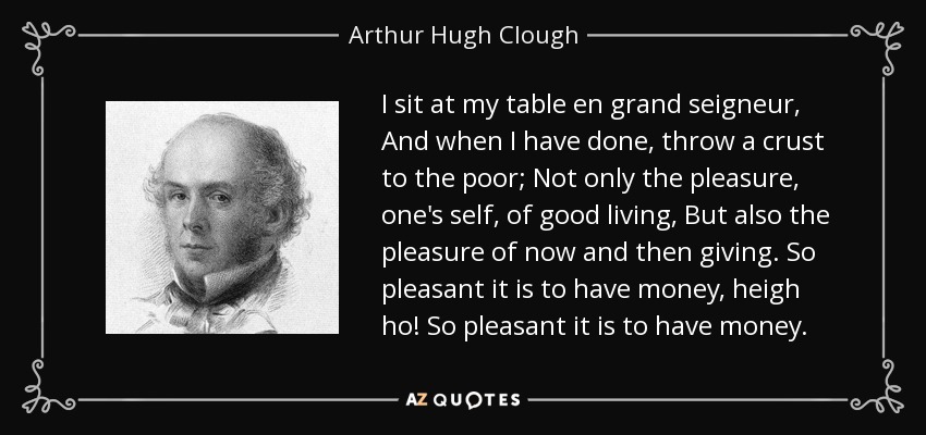 I sit at my table en grand seigneur , And when I have done, throw a crust to the poor; Not only the pleasure, one's self, of good living, But also the pleasure of now and then giving. So pleasant it is to have money, heigh ho! So pleasant it is to have money. - Arthur Hugh Clough