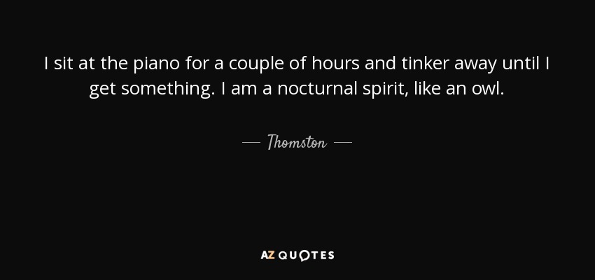 I sit at the piano for a couple of hours and tinker away until I get something. I am a nocturnal spirit, like an owl. - Thomston