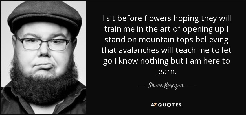 I sit before flowers hoping they will train me in the art of opening up I stand on mountain tops believing that avalanches will teach me to let go I know nothing but I am here to learn. - Shane Koyczan