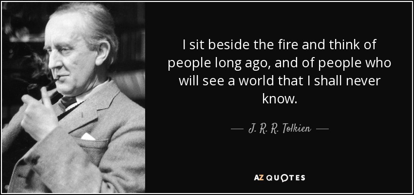 I sit beside the fire and think of people long ago, and of people who will see a world that I shall never know. - J. R. R. Tolkien