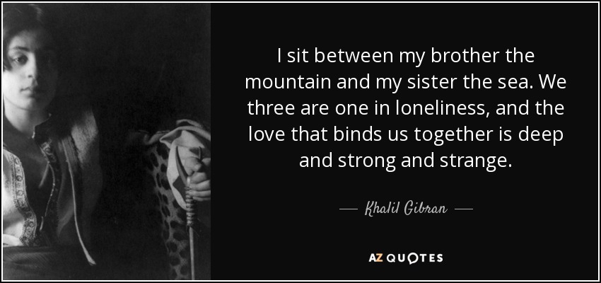I sit between my brother the mountain and my sister the sea. We three are one in loneliness, and the love that binds us together is deep and strong and strange. - Khalil Gibran