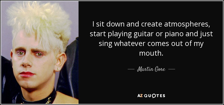 I sit down and create atmospheres, start playing guitar or piano and just sing whatever comes out of my mouth. - Martin Gore