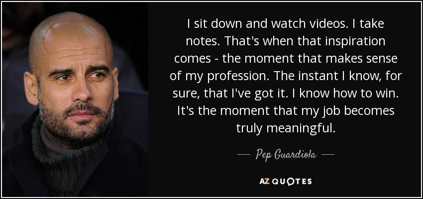 I sit down and watch videos. I take notes. That's when that inspiration comes - the moment that makes sense of my profession. The instant I know, for sure, that I've got it. I know how to win. It's the moment that my job becomes truly meaningful. - Pep Guardiola