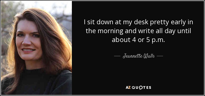 I sit down at my desk pretty early in the morning and write all day until about 4 or 5 p.m. - Jeannette Walls