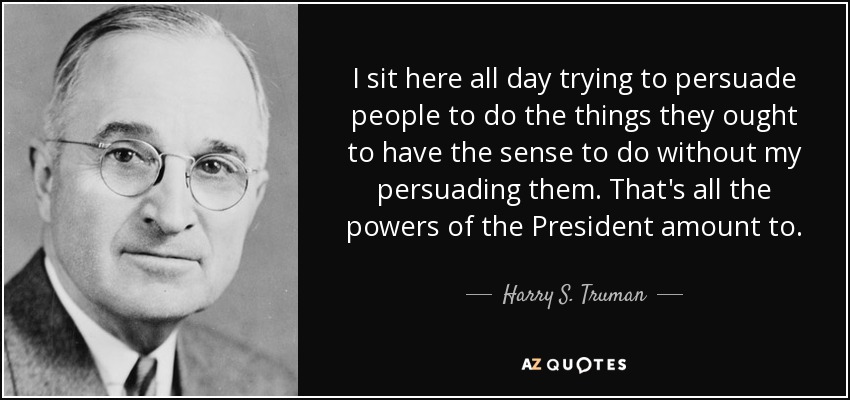 I sit here all day trying to persuade people to do the things they ought to have the sense to do without my persuading them. That's all the powers of the President amount to. - Harry S. Truman