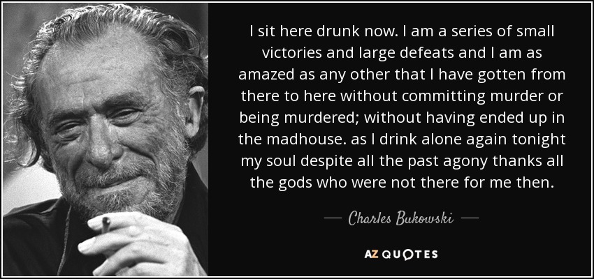 I sit here drunk now. I am a series of small victories and large defeats and I am as amazed as any other that I have gotten from there to here without committing murder or being murdered; without having ended up in the madhouse. as I drink alone again tonight my soul despite all the past agony thanks all the gods who were not there for me then. - Charles Bukowski